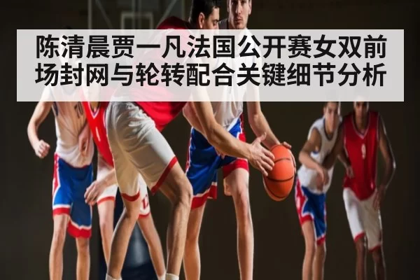 陈清晨贾一凡法国公开赛女双前场封网与轮转配合关键细节分析