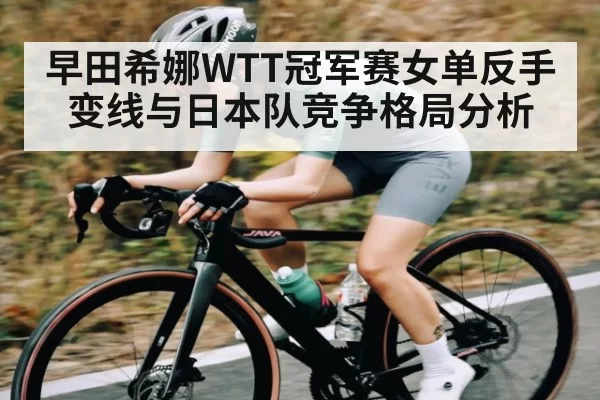早田希娜WTT冠军赛女单反手变线与日本队竞争格局分析