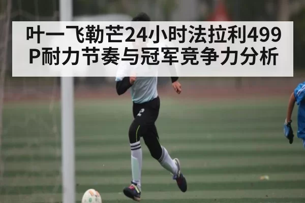 叶一飞勒芒24小时法拉利499P耐力节奏与冠军竞争力分析