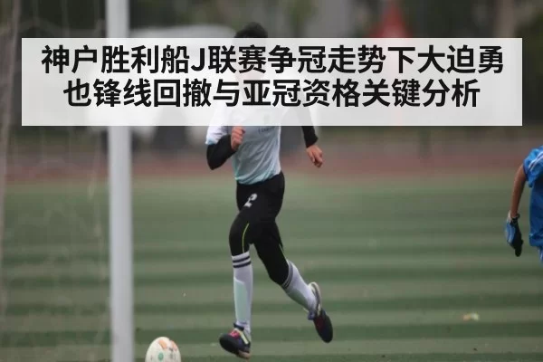 神户胜利船J联赛争冠走势下大迫勇也锋线回撤与亚冠资格关键分析